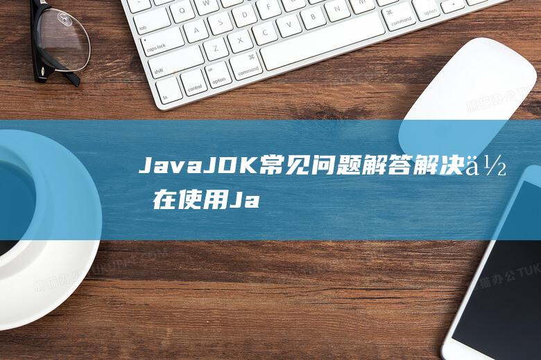 Java JDK常见问题解答：解决你在使用Java开发环境时遇到的疑惑