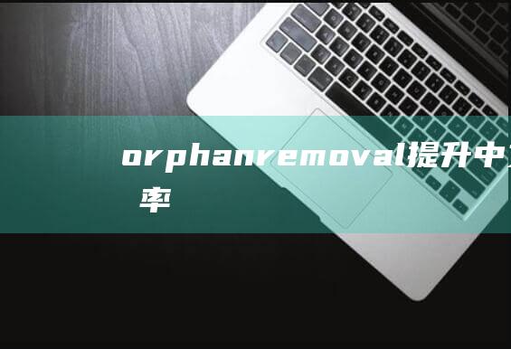 orphanremoval：提升中文编辑效率的关键