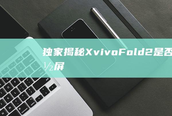 独家揭秘：X-vivo-Fold2是否搭载屏下光学指纹识别技术？