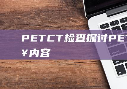 PETCT检查-探讨PETCT主要检查内容 (petct检查一次多少钱)