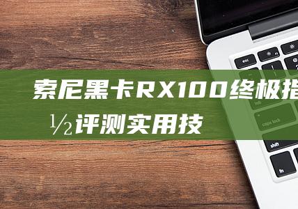 索尼黑卡RX100终极指南-性能评测-实用技巧和购买建议 (索尼黑卡rx100)
