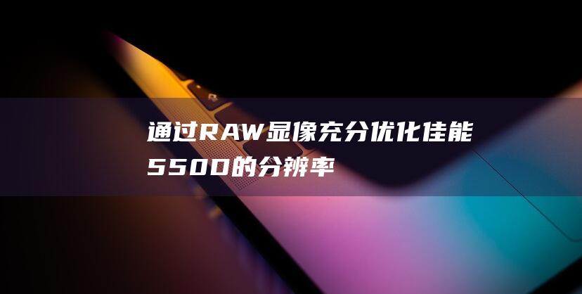 通过RAW显像充分优化佳能550D的分辨率 (raw用什么看)