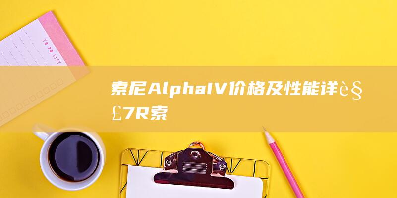 索尼Alpha-IV价格及性能详解-7R (索尼alpha7iii)