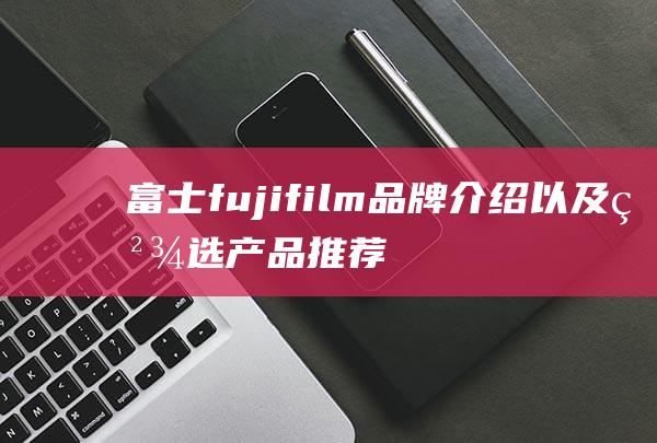富士fujifilm品牌介绍以及精选产品推荐