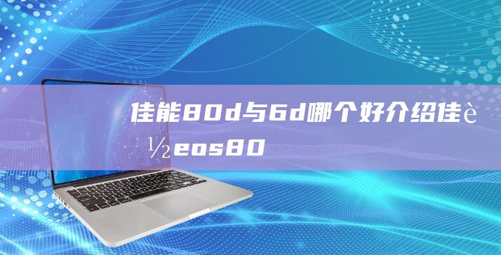 佳能80d与6d哪个好介绍佳能eos80